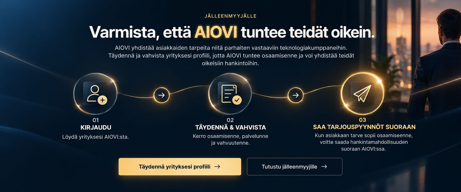 Jälleenmyyjälle. Varmista, että AIOVI tuntee teidät oikein. AIOVI yhdistää asiakkaiden tarpeita niitä parhaiten vastaaviin teknologiakumppaneihin. Täydennä ja vahvista yrityksesi profiili, jotta AIOVI tuntee osaamisenne ja voi yhdistää teidät oikeisiin hankintoihin. 01 Kirjaudu. 02 Täydennä ja vahvista. 03 Saa tarjouspyynnöt suoraan.